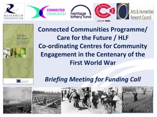 Connected Communities Programme/
Care for the Future / HLF
Co-ordinating Centres for Community
Engagement in the Centenary of the
First World War
Briefing Meeting for Funding Call
 