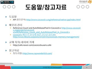 도움말/참고자료
 도움말
 API 참조문서: http://www.cocos2d-x.org/reference/native-cpp/index.html
 메모리 관리
 Reference Count and AutoReleasePool in Cocos2d-x: http://www.cocos2d-
x.org/projects/cocos2d-
x/wiki/Reference_Count_and_AutoReleasePool_in_Cocos2d-x
 cocos2d-x 메모리 관리에 대한 간단한 정리 #1:
http://www.libsora.so/posts/2013/01/25/cocos2dx-memory-management/
 교재 저자: 네이버 카페
 http://cafe.naver.com/cocos2dxusers.cafe
 참고자료
 튜토리얼: http://www.raywenderlich.com/
모바일게임과정II:Cocos2d-X 11
 