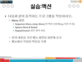 실습:액션
 다음과 같이 동작하는 프로그램을 작성하시오.
 Menu 화면
 Sequence: Move, Jump, Move (각 액션 사이에 0.5 지연 추가)
 Spawn: Move & Rotate
 RepeatForever: 좌우 왕복 이동
 위의 내용을 가진 메뉴 화면을 화면에 표시
 메뉴에서 지정된 액션을 수행
액션 84
 