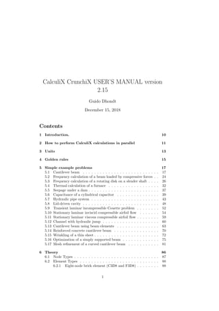 CalculiX CrunchiX USER’S MANUAL version
2.15
Guido Dhondt
December 15, 2018
Contents
1 Introduction. 10
2 How to perform CalculiX calculations in parallel 11
3 Units 13
4 Golden rules 15
5 Simple example problems 17
5.1 Cantilever beam . . . . . . . . . . . . . . . . . . . . . . . . . . . 17
5.2 Frequency calculation of a beam loaded by compressive forces . . 24
5.3 Frequency calculation of a rotating disk on a slender shaft . . . . 26
5.4 Thermal calculation of a furnace . . . . . . . . . . . . . . . . . . 32
5.5 Seepage under a dam . . . . . . . . . . . . . . . . . . . . . . . . . 37
5.6 Capacitance of a cylindrical capacitor . . . . . . . . . . . . . . . 39
5.7 Hydraulic pipe system . . . . . . . . . . . . . . . . . . . . . . . . 43
5.8 Lid-driven cavity . . . . . . . . . . . . . . . . . . . . . . . . . . . 48
5.9 Transient laminar incompressible Couette problem . . . . . . . . 52
5.10 Stationary laminar inviscid compressible airfoil flow . . . . . . . 54
5.11 Stationary laminar viscous compressible airfoil flow . . . . . . . . 59
5.12 Channel with hydraulic jump . . . . . . . . . . . . . . . . . . . . 60
5.13 Cantilever beam using beam elements . . . . . . . . . . . . . . . 63
5.14 Reinforced concrete cantilever beam . . . . . . . . . . . . . . . . 70
5.15 Wrinkling of a thin sheet . . . . . . . . . . . . . . . . . . . . . . . 72
5.16 Optimization of a simply supported beam . . . . . . . . . . . . . 75
5.17 Mesh refinement of a curved cantilever beam . . . . . . . . . . . 81
6 Theory 86
6.1 Node Types . . . . . . . . . . . . . . . . . . . . . . . . . . . . . . 87
6.2 Element Types . . . . . . . . . . . . . . . . . . . . . . . . . . . . 88
6.2.1 Eight-node brick element (C3D8 and F3D8) . . . . . . . . 88
1
 