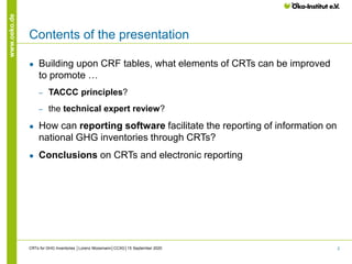 2
www.oeko.de
Contents of the presentation
● Building upon CRF tables, what elements of CRTs can be improved
to promote …
‒ TACCC principles?
‒ the technical expert review?
● How can reporting software facilitate the reporting of information on
national GHG inventories through CRTs?
● Conclusions on CRTs and electronic reporting
CRTs for GHG Inventories │Lorenz Moosmann│CCXG│15 September 2020
 