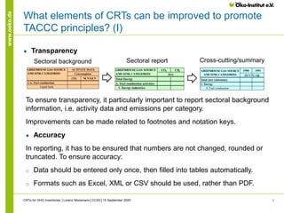 3
www.oeko.de
What elements of CRTs can be improved to promote
TACCC principles? (I)
● Transparency
To ensure transparency, it particularly important to report sectoral background
information, i.e. activity data and emissions per category.
Improvements can be made related to footnotes and notation keys.
● Accuracy
In reporting, it has to be ensured that numbers are not changed, rounded or
truncated. To ensure accuracy:
o Data should be entered only once, then filled into tables automatically.
o Formats such as Excel, XML or CSV should be used, rather than PDF.
CRTs for GHG Inventories │Lorenz Moosmann│CCXG│15 September 2020
(TJ) NCV/GCV
1.A. Fuel combustion
Liquid fuels
GREENHOUSE GAS SOURCE
AND SINK CATEGORIES
ACTIVITY DATA
Consumption
CO2 CH4
Total Energy
A. Fuel combustion activities
1. Energy industries
GREENHOUSE GAS SOURCE
AND SINK CATEGORIES (kt)
1990 1991
Total (net emissions)
1. Energy
A. Fuel combustion
(kt CO2 eq)
GREENHOUSE GAS SOURCE
AND SINK CATEGORIES
Sectoral background Sectoral report Cross-cutting/summary
 