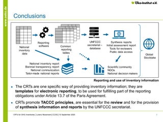 7
www.oeko.de
Conclusions
CRTs for GHG Inventories │Lorenz Moosmann│CCXG│15 September 2020
● The CRTs are one specific way of providing inventory information; they are
templates for electronic reporting, to be used for fulfilling part of the reporting
obligations under Article 13.7 of the Paris Agreement.
● CRTs promote TACCC principles, are essential for the review and for the provision
of synthesis information and reports by the UNFCCC secretariat.
Reporting and use of inventory information
National inventory report
Biennial transparency report
National communication
Tailor-made national reports
Scientific community
NGOs
National decision makers
Global
Stocktake
National
inventory
data
Common
reporting
tables
UNFCCC
secretariat –
database
Synthesis reports
Initial assessment report
Tools for reviewers
Public data access
Reporting
software
 