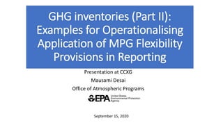 GHG inventories (Part II):
Examples for Operationalising
Application of MPG Flexibility
Provisions in Reporting
Presentation at CCXG
Mausami Desai
Office of Atmospheric Programs
September 15, 2020
 