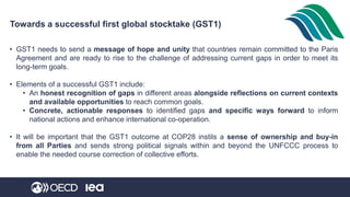 Towards a successful first global stocktake (GST1)
• GST1 needs to send a message of hope and unity that countries remain committed to the Paris
Agreement and are ready to rise to the challenge of addressing current gaps in order to meet its
long-term goals.
• Elements of a successful GST1 include:
• An honest recognition of gaps in different areas alongside reflections on current contexts
and available opportunities to reach common goals.
• Concrete, actionable responses to identified gaps and specific ways forward to inform
national actions and enhance international co-operation.
• It will be important that the GST1 outcome at COP28 instils a sense of ownership and buy-in
from all Parties and sends strong political signals within and beyond the UNFCCC process to
enable the needed course correction of collective efforts.
 