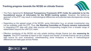 Tracking progress towards the NCQG on climate finance
• The Paris Agreement's Enhanced Transparency Framework (ETF) holds the potential to be the
foundational source of information for the NCQG tracking system. However, the bottom-up
approach of the ETF may result in methodological differences and potential data discrepancies among
Parties.
• Depending on the agreed scope of the NCQG, some information (e.g. on private investments) may
not be available under the ETF. Thus, the Standing Committee on Finance remains instrumental
in integrating ETF data with other data sources and incorporating insights from a broader range of
stakeholders beyond the UNFCCC realm.
• Effective monitoring of the NCQG not only entails tracking climate finance but also assessing its
impacts. The ETF's mandate to report on the “impacts and results" of climate finance can be a pivotal
data source for such evaluations, notwithstanding some limitations in terms of methodological
differences and data gaps across Parties.
 