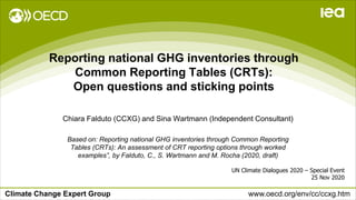 Climate Change Expert Group www.oecd.org/env/cc/ccxg.htm
Reporting national GHG inventories through
Common Reporting Tables (CRTs):
Open questions and sticking points
UN Climate Dialogues 2020 – Special Event
25 Nov 2020
Chiara Falduto (CCXG) and Sina Wartmann (Independent Consultant)
Based on: Reporting national GHG inventories through Common Reporting
Tables (CRTs): An assessment of CRT reporting options through worked
examples”, by Falduto, C., S. Wartmann and M. Rocha (2020, draft)
 