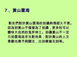 7 、黃山雲海   影友們對於黃山雲海的拍攝熱情經久不衰。因為到黃山不僅僅為了拍攝，更多的可以體味大自然的鬼斧神工。拍攝黃山不一定只拍雲海追求光影效果，對於黃山的人文景觀也應予與關注，比如摩崖石刻等。 
