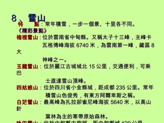 8 、雪山 特  點 ：常年積雪，一步一個景、十里各不同。 《 精彩景點 》 梅裡雪山 : 位於雲南省中甸縣。又稱太子十三峰，主峰卡 瓦格博峰海拔 6740 米，為雲南第一峰，藏區 8 大 神峰之一。 玉龍雪山 ：位於麗江古城城北 15 公里，交通便利，可乘巴 士直達雪山頂峰。 四姑娘山 ：位於四川省小金縣城，距成都 235 公里。常年 積雪山色俊秀，有東方阿爾卑斯之稱。 白茫雪山 ：最高峰為扎拉卻雀尼峰海拔 5640 米，以高山針 葉林為主的寒帶原始森林。 哈巴雪山 ：位於中甸縣中南部，距中甸縣城 120 公里。 