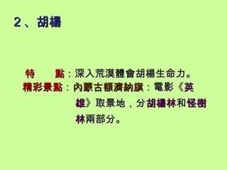 2 、胡楊 特  點 ：深入荒漠體會胡楊生命力。 精彩景點 ： 內蒙古額濟納旗 ：電影《 英   雄 》取景地，分 胡楊林 和 怪樹   林 兩部分。 