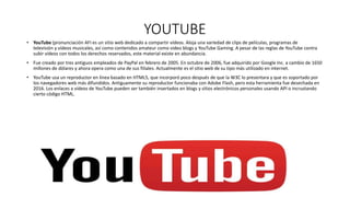YOUTUBE
• YouTube (pronunciación AFI es un sitio web dedicado a compartir vídeos. Aloja una variedad de clips de películas, programas de
televisión y vídeos musicales, así como contenidos amateur como video blogs y YouTube Gaming. A pesar de las reglas de YouTube contra
subir vídeos con todos los derechos reservados, este material existe en abundancia.
• Fue creado por tres antiguos empleados de PayPal en febrero de 2005. En octubre de 2006, fue adquirido por Google Inc. a cambio de 1650
millones de dólares y ahora opera como una de sus filiales. Actualmente es el sitio web de su tipo más utilizado en internet.
• YouTube usa un reproductor en línea basado en HTML5, que incorporó poco después de que la W3C lo presentara y que es soportado por
los navegadores web más difundidos. Antiguamente su reproductor funcionaba con Adobe Flash, pero esta herramienta fue desechada en
2016. Los enlaces a vídeos de YouTube pueden ser también insertados en blogs y sitios electrónicos personales usando API o incrustando
cierto código HTML.
 