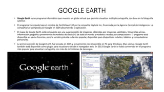 GOOGLE EARTH
• Google Earth es un programa informático que muestra un globo virtual que permite visualizar múltiple cartografía, con base en la fotografía
satelital.
• El programa fue creado bajo el nombre de EarthViewer 3D por la compañía Keyhole Inc, financiada por la Agencia Central de Inteligencia. La
compañía fue comprada por Google en 2004 absorbiendo la aplicación.
• El mapa de Google Earth está compuesto por una superposición de imágenes obtenidas por imágenes satelitales, fotografías aéreas,
información geográfica proveniente de modelos de datos SIG de todo el mundo y modelos creados por computadora. El programa está
disponible en varias licencias, pero la versión gratuita es la más popular, disponible para dispositivos móviles, tabletas y computadoras
personales.
• La primera versión de Google Earth fue lanzada en 2005 y actualmente está disponible en PC para Windows, Mac y Linux. Google Earth
también está disponible como plugin para visualizarse desde el navegador web. En 2013 Google Earth se había convertido en el programa
más popular para visualizar cartografía, con más de mil millones de descargas.
 