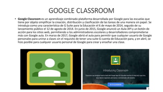 GOOGLE CLASSROOM
• Google Classroom es un aprendizaje combinado plataforma desarrollada por Google para las escuelas que
tiene por objeto simplificar la creación, distribución y clasificación de las tareas de una manera sin papel. Se
introdujo como una característica de G Suite para la Educación el 6 de mayo de 2014, seguido de su
lanzamiento público el 12 de agosto de 2014. En junio de 2015, Google anunció un Aula API y un botón de
acción para los sitios web, permitiendo a los administradores escolares y desarrolladores comprometerse
más con Google aula. En marzo de 2017, Google abrió el aula para permitir que cualquier usuario de Google
personales para unirse a clases sin el requisito de tener una suite G cuenta de Educación para, y en abril, se
hizo posible para cualquier usuario personal de Google para crear y enseñar una clase.
 