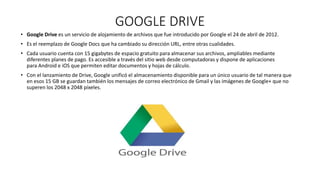 GOOGLE DRIVE
• Google Drive es un servicio de alojamiento de archivos que fue introducido por Google el 24 de abril de 2012.
• Es el reemplazo de Google Docs que ha cambiado su dirección URL, entre otras cualidades.
• Cada usuario cuenta con 15 gigabytes de espacio gratuito para almacenar sus archivos, ampliables mediante
diferentes planes de pago. Es accesible a través del sitio web desde computadoras y dispone de aplicaciones
para Android e iOS que permiten editar documentos y hojas de cálculo.
• Con el lanzamiento de Drive, Google unificó el almacenamiento disponible para un único usuario de tal manera que
en esos 15 GB se guardan también los mensajes de correo electrónico de Gmail y las imágenes de Google+ que no
superen los 2048 x 2048 píxeles.
 