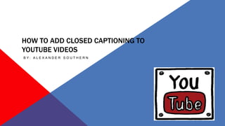 HOW TO ADD CLOSED CAPTIONING TO
YOUTUBE VIDEOS
B Y : A L E X A N D E R S O U T H E R N
 