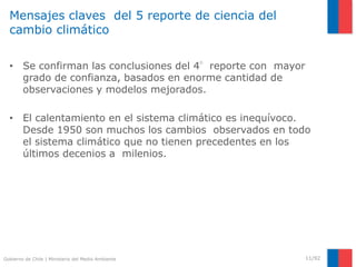 Gobierno de Chile | Ministerio del Medio Ambiente
Mensajes claves del 5 reporte de ciencia del
cambio climático
• Se confirman las conclusiones del 4°reporte con mayor
grado de confianza, basados en enorme cantidad de
observaciones y modelos mejorados.
• El calentamiento en el sistema climático es inequívoco.
Desde 1950 son muchos los cambios observados en todo
el sistema climático que no tienen precedentes en los
últimos decenios a milenios.
11/92
 