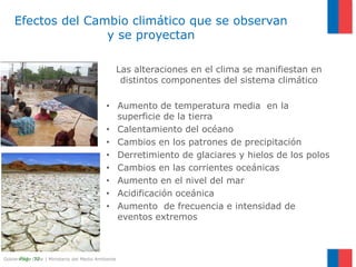 Gobierno de Chile | Ministerio del Medio AmbientePág.- 12
Las alteraciones en el clima se manifiestan en
distintos componentes del sistema climático
• Aumento de temperatura media en la
superficie de la tierra
• Calentamiento del océano
• Cambios en los patrones de precipitación
• Derretimiento de glaciares y hielos de los polos
• Cambios en las corrientes oceánicas
• Aumento en el nivel del mar
• Acidificación oceánica
• Aumento de frecuencia e intensidad de
eventos extremos
Efectos del Cambio climático que se observan
y se proyectan
 