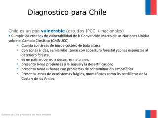 Gobierno de Chile | Ministerio del Medio Ambiente
Chile es un país vulnerable (estudios IPCC + nacionales)
• Cumple los criterios de vulnerabilidad de la Convención Marco de las Naciones Unidas
sobre el Cambio Climático (CMNUCC).
• Cuenta con áreas de borde costero de baja altura
• Con zonas áridas, semiáridas, zonas con cobertura forestal y zonas expuestas al
deterioro forestal;
• es un país propenso a desastres naturales;
• presenta zonas propensas a la sequía y la desertificación;
• presenta zonas urbanas con problemas de contaminación atmosférica
• Presenta zonas de ecosistemas frágiles, montañosos como las cordilleras de la
Costa y de los Andes.
Diagnostico para Chile
 