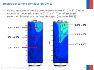 Gobierno de Chile | Ministerio del Medio Ambiente
Efectos del cambio climático en Chile.
• Se estiman aumentos de temperatura entre 1°C y 3°C en el
escenario moderado y entre 2°C y 4°C en el escenario
severo en todo el país, a fines de siglo. ( estudio 2013)
22
0,5°C a 1°C
1°C a 1,5°C
1,5°C a 2°C
2,5°C a 3°C
1,5°C a 2°C
1°C a 1,5°C
 