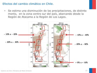 Gobierno de Chile | Ministerio del Medio Ambiente 23
Efectos del cambio climático en Chile.
• Se estima una disminución de las precipitaciones, de distinto
monto, en la zona centro sur del país, abarcando desde la
Región de Atacama a la Región de Los Lagos.
+ 5% a + 10%
- 10% a - 20%
- 20% a - 30%
- 10% a - 20%
- 20% a - 30%
 