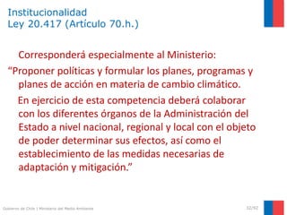 Gobierno de Chile | Ministerio del Medio Ambiente
Institucionalidad
Ley 20.417 (Artículo 70.h.)
32/92
Corresponderá especialmente al Ministerio:
“Proponer políticas y formular los planes, programas y
planes de acción en materia de cambio climático.
En ejercicio de esta competencia deberá colaborar
con los diferentes órganos de la Administración del
Estado a nivel nacional, regional y local con el objeto
de poder determinar sus efectos, así como el
establecimiento de las medidas necesarias de
adaptación y mitigación.”
 