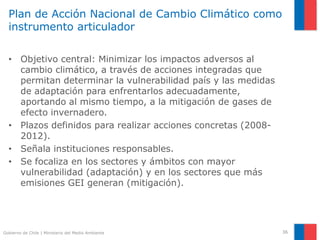 Gobierno de Chile | Ministerio del Medio Ambiente
Plan de Acción Nacional de Cambio Climático como
instrumento articulador
• Objetivo central: Minimizar los impactos adversos al
cambio climático, a través de acciones integradas que
permitan determinar la vulnerabilidad país y las medidas
de adaptación para enfrentarlos adecuadamente,
aportando al mismo tiempo, a la mitigación de gases de
efecto invernadero.
• Plazos definidos para realizar acciones concretas (2008-
2012).
• Señala instituciones responsables.
• Se focaliza en los sectores y ámbitos con mayor
vulnerabilidad (adaptación) y en los sectores que más
emisiones GEI generan (mitigación).
36
 