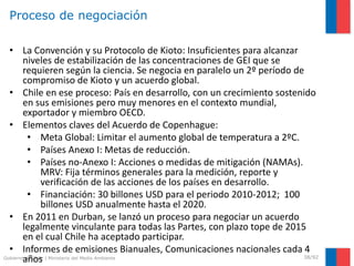 Gobierno de Chile | Ministerio del Medio Ambiente
Proceso de negociación
38/92
• La Convención y su Protocolo de Kioto: Insuficientes para alcanzar
niveles de estabilización de las concentraciones de GEI que se
requieren según la ciencia. Se negocia en paralelo un 2º período de
compromiso de Kioto y un acuerdo global.
• Chile en ese proceso: País en desarrollo, con un crecimiento sostenido
en sus emisiones pero muy menores en el contexto mundial,
exportador y miembro OECD.
• Elementos claves del Acuerdo de Copenhague:
• Meta Global: Limitar el aumento global de temperatura a 2ºC.
• Países Anexo I: Metas de reducción.
• Países no-Anexo I: Acciones o medidas de mitigación (NAMAs).
MRV: Fija términos generales para la medición, reporte y
verificación de las acciones de los países en desarrollo.
• Financiación: 30 billones USD para el periodo 2010-2012; 100
billones USD anualmente hasta el 2020.
• En 2011 en Durban, se lanzó un proceso para negociar un acuerdo
legalmente vinculante para todas las Partes, con plazo tope de 2015
en el cual Chile ha aceptado participar.
• Informes de emisiones Bianuales, Comunicaciones nacionales cada 4
años
 