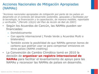 Gobierno de Chile | Ministerio del Medio Ambiente
Acciones Nacionales de Mitigación Apropiadas
(NAMAs)
“Acciones nacionales apropiadas de mitigación por parte de los países en
desarrollo en el contexto del desarrollo sostenible, apoyadas y facilitadas por
la tecnología, la financiación y la capacitación, de manera medible, reportable
y verificable.” (Párrafo 1(b)(ii) del Plan de Acción de Bali de 2007)
• Según los Acuerdos de Cancún, las NAMAs pueden ser
financiadas:
– Domésticamente
– Con aporte internacional ( Fondo Verde y Acuerdos Multi o
bilaterales)
– También existe la posibilidad de que NAMAs generan bonos de
carbono que podrían usar se para compensar emisiones en
otros países (NAMA crediting)
• La Convención de Cambio Climático tomó en 2010 la
decisión de organizar un registro internacional de
NAMAs para facilitar el levantamiento de apoyo para las
NAMAs y reconocer las NAMAs de países en desarrollo.
39
 