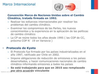 Gobierno de Chile | Ministerio del Medio Ambiente
Marco Internacional
Convención Marco de Naciones Unidas sobre el Cambio
Climático, tratado firmado en 1992.
– Realizar los esfuerzos internacionales por resolver los
problemas del cambio climático.
– Examinar los compromisos de las Partes, los nuevos
conocimientos y la experiencia en la aplicación de las políticas
de cambio climático
– La CP se reúne todos los años desde 1995 ( las COP de CC,
próxima COP N°19 en Varsovia )
• Protocolo de Kyoto
– El Protocolo fue firmado por los países industrializados en el
año 1997, ratificado por Chile en 2002.
– Impone obligaciones de reducción de emisiones a los países
desarrollados, y hacer comunicaciones nacionales de cambio
climático informando emisiones a todos los países
– Se está trabajando para que en 2015 sea remplazado
por otro acuerdo vinculante 4/92
 