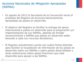 Gobierno de Chile | Ministerio del Medio Ambiente
Acciones Nacionales de Mitigación Apropiadas
(NAMAs)
• En agosto de 2012 la Secretaría de la Convención lanzó el
prototipo del Registro de Acciones Nacionalmente
Apropiadas de países en desarrollo.
• El objetivo del Registro es facilitar la entrega de apoyo
internacional a países en desarrollo para la preparación y/o
implementación de sus NAMAs, además de brindar
reconocimiento a NAMAs que países en desarrollo están
llevando a cabo con recursos domésticos.
• El Registro actualmente cuenta con cuatro fichas distintas
para facilitar la recopilación de información de los países en
desarrollo sobre sus NAMAs y sobre países desarrollados y
otras instituciones sobre apoyo financiero que está
disponible para apoyar a las NAMAs.
• 40/92
 