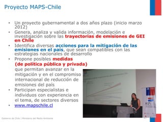 Gobierno de Chile | Ministerio del Medio Ambiente
Proyecto MAPS-Chile
• Un proyecto gubernamental a dos años plazo (inicio marzo
2012)
• Genera, analiza y valida información, modelación e
investigación sobre las trayectorias de emisiones de GEI
en Chile
• Identifica diversas acciones para la mitigación de las
emisiones en el país, que sean compatibles con las
estrategias nacionales de desarrollo
• Propone posibles medidas
(de política pública y privada)
que permitan avanzar en la
mitigación y en el compromiso
internacional de reducción de
emisiones del país
• Participan especialistas e
individuos con experiencia en
el tema, de sectores diversos
• www.mapschile.cl
47
 