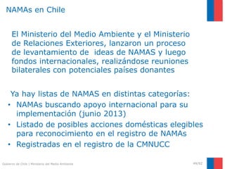 Gobierno de Chile | Ministerio del Medio Ambiente
Ya hay listas de NAMAS en distintas categorías:
• NAMAs buscando apoyo internacional para su
implementación (junio 2013)
• Listado de posibles acciones domésticas elegibles
para reconocimiento en el registro de NAMAs
• Registradas en el registro de la CMNUCC
49/92
NAMAs en Chile
El Ministerio del Medio Ambiente y el Ministerio
de Relaciones Exteriores, lanzaron un proceso
de levantamiento de ideas de NAMAS y luego
fondos internacionales, realizándose reuniones
bilaterales con potenciales países donantes
 