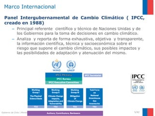 Gobierno de Chile | Ministerio del Medio Ambiente
Marco Internacional
Panel Intergubernamental de Cambio Climático ( IPCC,
creado en 1988)
– Principal referente científico y técnico de Naciones Unidas y de
los Gobiernos para la toma de decisiones en cambio climático.
– Analiza y reporta de forma exhaustiva, objetiva y transparente,
la información científica, técnica y socioeconómica sobre el
riesgo que supone el cambio climático, sus posibles impactos y
las posibilidades de adaptación y atenuación del mismo.
5/92
 