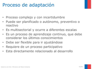 Gobierno de Chile | Ministerio del Medio Ambiente
Proceso de adaptación
• Proceso complejo y con incertidumbre
• Puede ser planificado o autónomo, preventivo o
reactivo
• Es multisectorial y ocurre a diferentes escalas
• Es un proceso de aprendizaje continuo, que debe
considerar los últimos conocimientos
• Debe ser flexible para ir ajustándose
• Requiere de un proceso participativo
• Esta directamente relacionado al desarrollo
53/92
 