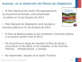 Gobierno de Chile | Ministerio del Medio Ambiente
Avances en el desarrollo del Planes de Adaptación
• El Plan Nacional del sector Silvoagropecuario
se encuentra terminado, será presentado
al público el 14 de Octubre de 2013
• Plan Nacional de Adaptación será lanzado a
consulta pública el 21 de Octubre de 2013
• El Plan de Biodiversidad ya fue sometido a Consulta pública
y se tendrá versión final el 2014.
• Se encuentra en etapa de estudios el Plan de pesca y
acuicultura, el de Salud, el de ciudades, el de recursos
hídricos, infraestructura y energía
• Por desarrollar estudio en el sector Turismo
56/92
PLAN DE ADAPTACIÓN AL
CAMBIO CLIMÁTICO DEL
SECTOR SILVOAGROPECUARIO
 