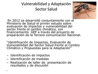 Vulnerabilidad y Adaptación
Sector Salud
En 2012 se desarrolló conjuntamente con el
Ministerio de Salud el primer estudio sobre
evaluación de impactos y vulnerabilidad del
sector frente al cambio climático, con
financiamiento GEF a través del proyecto de
preparación de la Tercera comunicación Nacional.
“Identificación de Impactos, Evaluación de
Vulnerabilidad del Sector Salud frente al Cambio
Climático y Propuestas para la Adaptación”
– Identificación de impactos
– Identificación de medidas
– Realización de taller de presentación de
resultados y de discusión
58
 