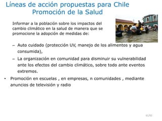 Líneas de acción propuestas para Chile
Promoción de la Salud
– Auto cuidado (protección UV, manejo de los alimentos y agua
consumida),
– La organización en comunidad para disminuir su vulnerabilidad
ante los efectos del cambio climático, sobre todo ante eventos
extremos.
• Promoción en escuelas , en empresas, n comunidades , mediante
anuncios de televisión y radio
61/92
Informar a la población sobre los impactos del
cambio climático en la salud de manera que se
promocione la adopción de medidas de:
 