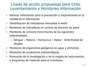 Líneas de acción propuestas para Chile
Levantamiento y Monitoreo información
• Generar información para la prevención y mejoramiento en la
calidad de la información
• Identificación de indicadores relevantes a medir
• Monitoreo de indicadores en centros de atención de salud
• Monitoreo de vectores transmisores de las siguientes
enfermedades:
– Dengue – Malaria – Hantavirus – Rabia - Enfermedad de
Chagas
• Monitoreo de organismos patógenos en agua y alimentos
• Monitoreo de condiciones meteorológicas
• Promoción de la investigación y de la mejora en instrumentos
y programas de medición para el monitoreo.
62/92
 