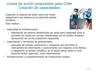 Líneas de acción propuestas para Chile
Creación de capacidades
• Capacidad en infraestructura
– habilitación de centros asistenciales de salud para responder ante el
aumento de visitas por causas relacionadas con el cambio climático
(proyección de curvas exposición-respuesta)
• Capacitación y formación de profesionales
– ejecución de charlas, seminarios y congresos que permitan el
intercambio de información y conocimiento con respecto a los efectos
y adaptación al cambio climático, en el sector salud, tanto a nivel
nacional (entre regiones), como internacional
• Fortalecimiento y empoderamiento de instituciones locales
63/92
Capacitar al sistema de salud para una mejor
adaptación a los efectos en la salud del cambio
climático..
Esto implica:
 