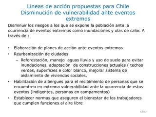 Líneas de acción propuestas para Chile
Disminución de vulnerabilidad ante eventos
extremos
Disminuir los riesgos a los que se expone la población ante la
ocurrencia de eventos extremos como inundaciones y olas de calor. A
través de :
• Elaboración de planes de acción ante eventos extremos
• Reurbanización de ciudades
– Reforestación, manejo aguas lluvia y uso de suelo para evitar
inundaciones, adaptación de construcciones actuales ( techos
verdes, superficies e color blanco, mejorar sistema de
aislamiento de viviendas sociales.
• Habilitación de albergues para el recibimiento de personas que se
encuentren en extrema vulnerabilidad ante la ocurrencia de estos
eventos (indigentes, personas en campamentos)
• Establecer normas que aseguren el bienestar de los trabajadores
que cumplen funciones al aire libre
64/92
 