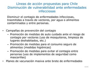 Líneas de acción propuestas para Chile
Disminución de vulnerabilidad ante enfermedades
infecciosas
Disminuir el contagio de enfermedades infecciosas,
trasmitidas a través de vectores, por agua o alimentos
contaminados y entre personas.
• Campañas de prevención del contagio
– Promoción de medidas de auto cuidado ante el riesgo de
contagio por vectores (uso de mosquiteros, limpieza de
lugares deshabitados, etc.)
– Promoción de medidas para el consumo seguro de
alimentos (medidas higiénicas)
– Promoción de medidas para evitar el contagio entre
personas (uso de implementos de seguridad como
mascarillas)
• Planes de vacunación masiva ante brote de enfermedades
65/92
 