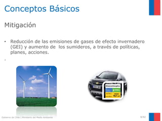 Gobierno de Chile | Ministerio del Medio Ambiente
Conceptos Básicos
Mitigación
• Reducción de las emisiones de gases de efecto invernadero
(GEI) y aumento de los sumideros, a través de políticas,
planes, acciones.
.
8/92
 