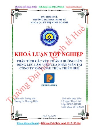 Dịch vụ viết thuê đề tài – KB Zalo/Tele 0917.193.864 – luanvantrust.com
Kham thảo miễn phí – Kết bạn Zalo/Tele mình 0917.193.864
ĐẠI HỌC HUẾ
TRƯỜNG ĐẠI HỌC KINH TẾ
KHOA QUẢN TRỊ KINH DOANH











KHOÁ LUẬN TỐT NGHIỆP
PHÂN TÍCH CÁC YẾU TỐ ẢNH HƯỞNG ĐẾN
ĐỘNG LỰC LÀM VIỆC CỦA NHÂN VIÊN TẠI
CÔNG TY XĂNG DẦU THỪA THIÊN HUẾ
Giáo viên hướng dẫn: Sinh viên thực hiện:
Hoàng La Phương Hiền Lê Ngọc Thùy Linh
Lớp : K50A-QTKD
Niên khoá: 2016-2020
Huế, 01/2020
 