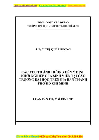 Dịch vụ viết thuê đề tài – KB Zalo/Tele 0917.193.864 – luanvantrust.com
Kham thảo miễn phí – Kết bạn Zalo/Tele mình 0917.193.864
BỘ GIÁO DỤC VÀ ĐÀO TẠO
TRƯỜNG ĐẠI HỌC KINH TẾ TP. HỒ CHÍ MINH
PHẠM THỊ QUẾ PHƯƠNG
CÁC YẾU TỐ ẢNH HƯỞNG ĐẾN Ý ĐỊNH
KHỞI NGHIỆP CỦA SINH VIÊN TẠI CÁC
TRƯỜNG ĐẠI HỌC TRÊN ĐỊA BÀN THÀNH
PHỐ HỒ CHÍ MINH
LUẬN VĂN THẠC SĨ KINH TẾ
 