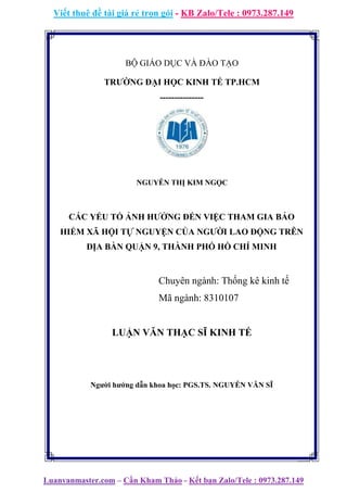 Viết thuê đề tài giá rẻ trọn gói - KB Zalo/Tele : 0973.287.149
Luanvanmaster.com – Cần Kham Thảo - Kết bạn Zalo/Tele : 0973.287.149
BỘ GIÁO DỤC VÀ ĐÀO TẠO
TRƯỜNG ĐẠI HỌC KINH TẾ TP.HCM
---------------
NGUYỄN THỊ KIM NGỌC
CÁC YẾU TỐ ẢNH HƯỞNG ĐẾN VIỆC THAM GIA BẢO
HIỂM XÃ HỘI TỰ NGUYỆN CỦA NGƯỜI LAO ĐỘNG TRÊN
ĐỊA BÀN QUẬN 9, THÀNH PHỐ HỒ CHÍ MINH
Chuyên ngành: Thống kê kinh tế
Mã ngành: 8310107
LUẬN VĂN THẠC SĨ KINH TẾ
Người hướng dẫn khoa học: PGS.TS. NGUYỄN VĂN SĨ
 