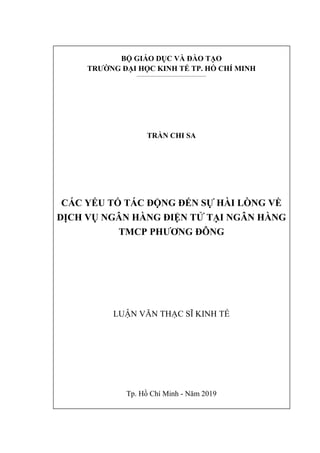 BỘ GIÁO DỤC VÀ ĐÀO TẠO
TRƯỜNG ĐẠI HỌC KINH TẾ TP. HỒ CHÍ MINH
___________________________________________
TRẦN CHI SA
CÁC YẾU TỐ TÁC ĐỘNG ĐẾN SỰ HÀI LÒNG VỀ
DỊCH VỤ NGÂN HÀNG ĐIỆN TỬ TẠI NGÂN HÀNG
TMCP PHƯƠNG ĐÔNG
LUẬN VĂN THẠC SĨ KINH TẾ
Tp. Hồ Chí Minh - Năm 2019
 