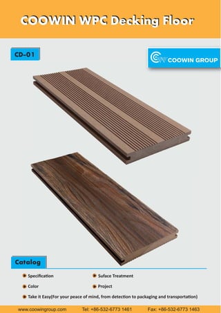 COOWIN WPC Decking FloorCOOWIN WPC Decking Floor
CD-01
Catalog
Speciﬁca on Suface Treatment
Color Project
Take it Easy(For your peace of mind, from detec on to packaging and transporta on)
www.coowingroup.com Tel: +86-532-6773 1461 Fax: +86-532-6773 1463
Catalog
 
