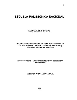 1
ESCUELA POLITÉCNICA NACIONAL
ESCUELA DE CIENCIAS
PROPUESTA DE DISEÑO DEL SISTEMA DE GESTIÓN DE LA
CALIDAD EN ELECTRICOS NACIONALES (ELENTRAC),
SEGÚN LA NORMA ISO 9001:2000
PROYECTO PREVIO A LA OBTENCIÓN DEL TÍTULO DE INGENIERO
EMPRESARIAL
MARÍA FERNANDA GARCÍA CAMPANA
DIRECTOR: ING. MSc. MAURICIO ROJAS
2007
 