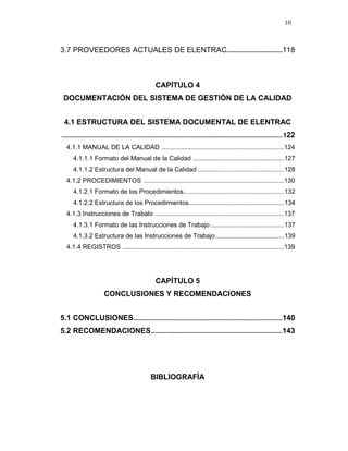 10
3.7 PROVEEDORES ACTUALES DE ELENTRAC...............................118
CAPÍTULO 4
DOCUMENTACIÓN DEL SISTEMA DE GESTIÓN DE LA CALIDAD
4.1 ESTRUCTURA DEL SISTEMA DOCUMENTAL DE ELENTRAC
...........................................................................................................................122
4.1.1 MANUAL DE LA CALIDAD ....................................................................124
4.1.1.1 Formato del Manual de la Calidad ...................................................127
4.1.1.2 Estructura del Manual de la Calidad ................................................128
4.1.2 PROCEDIMIENTOS ..............................................................................130
4.1.2.1 Formato de los Procedimientos........................................................132
4.1.2.2 Estructura de los Procedimientos.....................................................134
4.1.3 Instrucciones de Trabalo ........................................................................137
4.1.3.1 Formato de las Instrucciones de Trabajo .........................................137
4.1.3.2 Estructura de las Instrucciones de Trabajo ......................................139
4.1.4 REGISTROS ..........................................................................................139
CAPÍTULO 5
CONCLUSIONES Y RECOMENDACIONES
5.1 CONCLUSIONES...................................................................................140
5.2 RECOMENDACIONES.........................................................................143
BIBLIOGRAFÍA
 