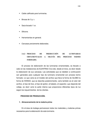 108
Cable calificado para luminarias.
Brocas de ¼.y ½
Saca bocado 1 5/8.
Silicona.
Herramientas en general.
Carcasas previamente elaboradas.
3.4.2 PROCESO DE PRODUCCIÓN DE LUMINARIAS
ORNAMENTALES A TRAVÉS DEL PROCESO TERMO
FORMADO.
El proceso de elaboración de las luminarias ornamentales, es llevado a
cabo en las instalaciones de ELENTRAC Cía Ltda. desde el inicio, es decir desde
la elaboración de sus carcasas. Las actividades que se detallan a continuación
son generales para cualquier tipo de luminaria ornamental con proceso termo
formado. Lo que varia es el modelo del acrílico que lleva la forma de GLOBO la
forma de HONGO, que se describe posteriormente, varía también es el color del
acrílico, el tipo de foco, el tipo de ignitor, el balasto, el capacitor, que depende del
voltaje, es decir varía la parte interna que proporciona diferentes tipos de luz
según los requerimientos de los clientes.
PROCESO DE PRODUCCIÓN.
1. Almacenamiento de la materia prima
En el área de bodega permanecen todos los materiales y materias primas
necesarios para la elaboración de esta luminaria.
 